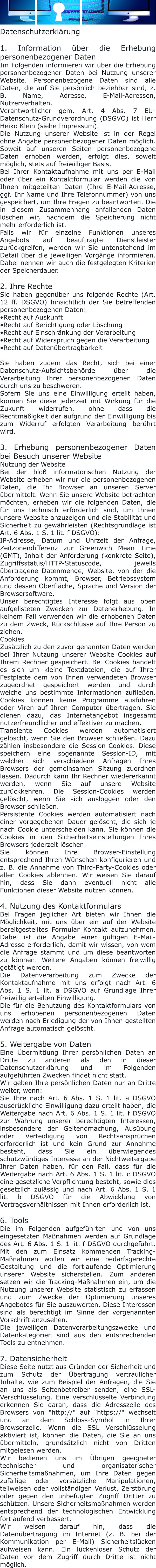 Datenschutzerklärung  1. Information über die Erhebung personenbezogener Daten Im Folgenden informieren wir über die Erhebung personenbezogener Daten bei Nutzung unserer Website. Personenbezogene Daten sind alle Daten, die auf Sie persönlich beziehbar sind, z. B. Name, Adresse, E-Mail-Adressen, Nutzerverhalten. Verantwortlicher gem. Art. 4 Abs. 7 EU-Datenschutz-Grundverordnung (DSGVO) ist Herr Heiko Klein (siehe Impressum). Die Nutzung unserer Website ist in der Regel ohne Angabe personenbezogener Daten möglich. Soweit auf unseren Seiten personenbezogene Daten erhoben werden, erfolgt dies, soweit möglich, stets auf freiwilliger Basis. Bei Ihrer Kontaktaufnahme mit uns per E-Mail oder über ein Kontaktformular werden die von Ihnen mitgeteilten Daten (Ihre E-Mail-Adresse, ggf. Ihr Name und Ihre Telefonnummer) von uns gespeichert, um Ihre Fragen zu beantworten. Die in diesem Zusammenhang anfallenden Daten löschen wir, nachdem die Speicherung nicht mehr erforderlich ist. Falls wir für einzelne Funktionen unseres Angebots auf beauftragte Dienstleister zurückgreifen, werden wir Sie untenstehend im Detail über die jeweiligen Vorgänge informieren. Dabei nennen wir auch die festgelegten Kriterien der Speicherdauer.  2. Ihre Rechte Sie haben gegenüber uns folgende Rechte (Art. 12 ff. DSGVO) hinsichtlich der Sie betreffenden personenbezogenen Daten: •Recht auf Auskunft •Recht auf Berichtigung oder Löschung •Recht auf Einschränkung der Verarbeitung •Recht auf Widerspruch gegen die Verarbeitung •Recht auf Datenübertragbarkeit   Sie haben zudem das Recht, sich bei einer Datenschutz-Aufsichtsbehörde über die Verarbeitung Ihrer personenbezogenen Daten durch uns zu beschweren. Sofern Sie uns eine Einwilligung erteilt haben, können Sie diese jederzeit mit Wirkung für die Zukunft widerrufen, ohne dass die Rechtmäßigkeit der aufgrund der Einwilligung bis zum Widerruf erfolgten Verarbeitung berührt wird.  3. Erhebung personenbezogener Daten bei Besuch unserer Website Nutzung der Website Bei der bloß informatorischen Nutzung der Website erheben wir nur die personenbezogenen Daten, die Ihr Browser an unseren Server übermittelt. Wenn Sie unsere Website betrachten möchten, erheben wir die folgenden Daten, die für uns technisch erforderlich sind, um Ihnen unsere Website anzuzeigen und die Stabilität und Sicherheit zu gewährleisten (Rechtsgrundlage ist Art. 6 Abs. 1 S. 1 lit. f DSGVO): IP-Adresse, Datum und Uhrzeit der Anfrage, Zeitzonendifferenz zur Greenwich Mean Time (GMT), Inhalt der Anforderung (konkrete Seite), Zugriffsstatus/HTTP-Statuscode, jeweils übertragene Datenmenge, Website, von der die Anforderung kommt, Browser, Betriebssystem und dessen Oberfläche, Sprache und Version der Browsersoftware. Unser berechtigtes Interesse folgt aus oben aufgelisteten Zwecken zur Datenerhebung. In keinem Fall verwenden wir die erhobenen Daten zu dem Zweck, Rückschlüsse auf Ihre Person zu ziehen. Cookies Zusätzlich zu den zuvor genannten Daten werden bei Ihrer Nutzung unserer Website Cookies auf Ihrem Rechner gespeichert. Bei Cookies handelt es sich um kleine Textdateien, die auf Ihrer Festplatte dem von Ihnen verwendeten Browser zugeordnet gespeichert werden und durch welche uns bestimmte Informationen zufließen. Cookies können keine Programme ausführen oder Viren auf Ihren Computer übertragen. Sie dienen dazu, das Internetangebot insgesamt nutzerfreundlicher und effektiver zu machen. Transiente Cookies werden automatisiert gelöscht, wenn Sie den Browser schließen. Dazu zählen insbesondere die Session-Cookies. Diese speichern eine sogenannte Session-ID, mit welcher sich verschiedene Anfragen Ihres Browsers der gemeinsamen Sitzung zuordnen lassen. Dadurch kann Ihr Rechner wiedererkannt werden, wenn Sie auf unsere Website zurückkehren. Die Session-Cookies werden gelöscht, wenn Sie sich ausloggen oder den Browser schließen. Persistente Cookies werden automatisiert nach einer vorgegebenen Dauer gelöscht, die sich je nach Cookie unterscheiden kann. Sie können die Cookies in den Sicherheitseinstellungen Ihres Browsers jederzeit löschen. Sie können Ihre Browser-Einstellung entsprechend Ihren Wünschen konfigurieren und z. B. die Annahme von Third-Party-Cookies oder allen Cookies ablehnen. Wir weisen Sie darauf hin, dass Sie dann eventuell nicht alle Funktionen dieser Website nutzen können.  4. Nutzung des Kontaktformulars Bei Fragen jeglicher Art bieten wir Ihnen die Möglichkeit, mit uns über ein auf der Website bereitgestelltes Formular Kontakt aufzunehmen. Dabei ist die Angabe einer gültigen E-Mail-Adresse erforderlich, damit wir wissen, von wem die Anfrage stammt und um diese beantworten zu können. Weitere Angaben können freiwillig getätigt werden. Die Datenverarbeitung zum Zwecke der Kontaktaufnahme mit uns erfolgt nach Art. 6 Abs. 1 S. 1 lit. a DSGVO auf Grundlage Ihrer freiwillig erteilten Einwilligung. Die für die Benutzung des Kontaktformulars von uns erhobenen personenbezogenen Daten werden nach Erledigung der von Ihnen gestellten Anfrage automatisch gelöscht.  5. Weitergabe von Daten Eine Übermittlung Ihrer persönlichen Daten an Dritte zu anderen als den in dieser Datenschutzerklärung und im Folgenden aufgeführten Zwecken findet nicht statt. Wir geben Ihre persönlichen Daten nur an Dritte weiter, wenn: Sie Ihre nach Art. 6 Abs. 1 S. 1 lit. a DSGVO ausdrückliche Einwilligung dazu erteilt haben, die Weitergabe nach Art. 6 Abs. 1 S. 1 lit. f DSGVO zur Wahrung unserer berechtigten Interessen, insbesondere der Geltendmachung, Ausübung oder Verteidigung von Rechtsansprüchen erforderlich ist und kein Grund zur Annahme besteht, dass Sie ein überwiegendes schutzwürdiges Interesse an der Nichtweitergabe Ihrer Daten haben, für den Fall, dass für die Weitergabe nach Art. 6 Abs. 1 S. 1 lit. c DSGVO eine gesetzliche Verpflichtung besteht, sowie dies gesetzlich zulässig und nach Art. 6 Abs. 1 S. 1 lit. b DSGVO für die Abwicklung von Vertragsverhältnissen mit Ihnen erforderlich ist.  6. Tools Die im Folgenden aufgeführten und von uns eingesetzten Maßnahmen werden auf Grundlage des Art. 6 Abs. 1 S. 1 lit. f DSGVO durchgeführt. Mit den zum Einsatz kommenden Tracking-Maßnahmen wollen wir eine bedarfsgerechte Gestaltung und die fortlaufende Optimierung unserer Website sicherstellen. Zum anderen setzen wir die Tracking-Maßnahmen ein, um die Nutzung unserer Website statistisch zu erfassen und zum Zwecke der Optimierung unseres Angebotes für Sie auszuwerten. Diese Interessen sind als berechtigt im Sinne der vorgenannten Vorschrift anzusehen. Die jeweiligen Datenverarbeitungszwecke und Datenkategorien sind aus den entsprechenden Tools zu entnehmen.  7. Datensicherheit Diese Seite nutzt aus Gründen der Sicherheit und zum Schutz der Übertragung vertraulicher Inhalte, wie zum Beispiel der Anfragen, die Sie an uns als Seitenbetreiber senden, eine SSL-Verschlüsselung. Eine verschlüsselte Verbindung erkennen Sie daran, dass die Adresszeile des Browsers von "http://" auf "https://" wechselt und an dem Schloss-Symbol in Ihrer Browserzeile. Wenn die SSL Verschlüsselung aktiviert ist, können die Daten, die Sie an uns übermitteln, grundsätzlich nicht von Dritten mitgelesen werden. Wir bedienen uns im Übrigen geeigneter technischer und organisatorischer Sicherheitsmaßnahmen, um Ihre Daten gegen zufällige oder vorsätzliche Manipulationen, teilweisen oder vollständigen Verlust, Zerstörung oder gegen den unbefugten Zugriff Dritter zu schützen. Unsere Sicherheitsmaßnahmen werden entsprechend der technologischen Entwicklung fortlaufend verbessert. Wir weisen darauf hin, dass die Datenübertragung im Internet (z. B. bei der Kommunikation per E-Mail) Sicherheitslücken aufweisen kann. Ein lückenloser Schutz der Daten vor dem Zugriff durch Dritte ist nicht möglich.