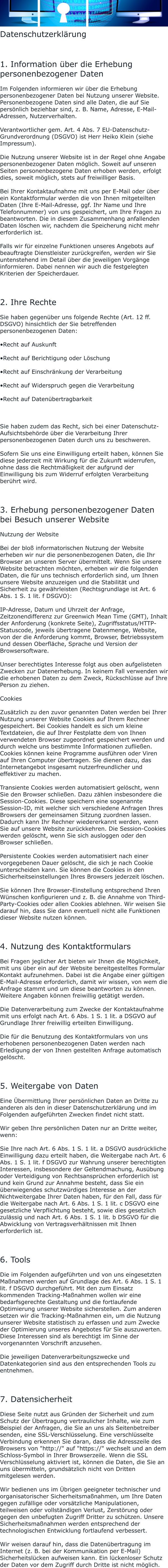 Datenschutzerklärung  1. Information über die Erhebung personenbezogener Daten Im Folgenden informieren wir über die Erhebung personenbezogener Daten bei Nutzung unserer Website. Personenbezogene Daten sind alle Daten, die auf Sie persönlich beziehbar sind, z. B. Name, Adresse, E-Mail-Adressen, Nutzerverhalten. Verantwortlicher gem. Art. 4 Abs. 7 EU-Datenschutz-Grundverordnung (DSGVO) ist Herr Heiko Klein (siehe Impressum). Die Nutzung unserer Website ist in der Regel ohne Angabe personenbezogener Daten möglich. Soweit auf unseren Seiten personenbezogene Daten erhoben werden, erfolgt dies, soweit möglich, stets auf freiwilliger Basis. Bei Ihrer Kontaktaufnahme mit uns per E-Mail oder über ein Kontaktformular werden die von Ihnen mitgeteilten Daten (Ihre E-Mail-Adresse, ggf. Ihr Name und Ihre Telefonnummer) von uns gespeichert, um Ihre Fragen zu beantworten. Die in diesem Zusammenhang anfallenden Daten löschen wir, nachdem die Speicherung nicht mehr erforderlich ist. Falls wir für einzelne Funktionen unseres Angebots auf beauftragte Dienstleister zurückgreifen, werden wir Sie untenstehend im Detail über die jeweiligen Vorgänge informieren. Dabei nennen wir auch die festgelegten Kriterien der Speicherdauer.  2. Ihre Rechte Sie haben gegenüber uns folgende Rechte (Art. 12 ff. DSGVO) hinsichtlich der Sie betreffenden personenbezogenen Daten: •Recht auf Auskunft •Recht auf Berichtigung oder Löschung •Recht auf Einschränkung der Verarbeitung •Recht auf Widerspruch gegen die Verarbeitung •Recht auf Datenübertragbarkeit   Sie haben zudem das Recht, sich bei einer Datenschutz-Aufsichtsbehörde über die Verarbeitung Ihrer personenbezogenen Daten durch uns zu beschweren. Sofern Sie uns eine Einwilligung erteilt haben, können Sie diese jederzeit mit Wirkung für die Zukunft widerrufen, ohne dass die Rechtmäßigkeit der aufgrund der Einwilligung bis zum Widerruf erfolgten Verarbeitung berührt wird.  3. Erhebung personenbezogener Daten bei Besuch unserer Website Nutzung der Website Bei der bloß informatorischen Nutzung der Website erheben wir nur die personenbezogenen Daten, die Ihr Browser an unseren Server übermittelt. Wenn Sie unsere Website betrachten möchten, erheben wir die folgenden Daten, die für uns technisch erforderlich sind, um Ihnen unsere Website anzuzeigen und die Stabilität und Sicherheit zu gewährleisten (Rechtsgrundlage ist Art. 6 Abs. 1 S. 1 lit. f DSGVO): IP-Adresse, Datum und Uhrzeit der Anfrage, Zeitzonendifferenz zur Greenwich Mean Time (GMT), Inhalt der Anforderung (konkrete Seite), Zugriffsstatus/HTTP-Statuscode, jeweils übertragene Datenmenge, Website, von der die Anforderung kommt, Browser, Betriebssystem und dessen Oberfläche, Sprache und Version der Browsersoftware. Unser berechtigtes Interesse folgt aus oben aufgelisteten Zwecken zur Datenerhebung. In keinem Fall verwenden wir die erhobenen Daten zu dem Zweck, Rückschlüsse auf Ihre Person zu ziehen. Cookies Zusätzlich zu den zuvor genannten Daten werden bei Ihrer Nutzung unserer Website Cookies auf Ihrem Rechner gespeichert. Bei Cookies handelt es sich um kleine Textdateien, die auf Ihrer Festplatte dem von Ihnen verwendeten Browser zugeordnet gespeichert werden und durch welche uns bestimmte Informationen zufließen. Cookies können keine Programme ausführen oder Viren auf Ihren Computer übertragen. Sie dienen dazu, das Internetangebot insgesamt nutzerfreundlicher und effektiver zu machen. Transiente Cookies werden automatisiert gelöscht, wenn Sie den Browser schließen. Dazu zählen insbesondere die Session-Cookies. Diese speichern eine sogenannte Session-ID, mit welcher sich verschiedene Anfragen Ihres Browsers der gemeinsamen Sitzung zuordnen lassen. Dadurch kann Ihr Rechner wiedererkannt werden, wenn Sie auf unsere Website zurückkehren. Die Session-Cookies werden gelöscht, wenn Sie sich ausloggen oder den Browser schließen. Persistente Cookies werden automatisiert nach einer vorgegebenen Dauer gelöscht, die sich je nach Cookie unterscheiden kann. Sie können die Cookies in den Sicherheitseinstellungen Ihres Browsers jederzeit löschen. Sie können Ihre Browser-Einstellung entsprechend Ihren Wünschen konfigurieren und z. B. die Annahme von Third-Party-Cookies oder allen Cookies ablehnen. Wir weisen Sie darauf hin, dass Sie dann eventuell nicht alle Funktionen dieser Website nutzen können.  4. Nutzung des Kontaktformulars Bei Fragen jeglicher Art bieten wir Ihnen die Möglichkeit, mit uns über ein auf der Website bereitgestelltes Formular Kontakt aufzunehmen. Dabei ist die Angabe einer gültigen E-Mail-Adresse erforderlich, damit wir wissen, von wem die Anfrage stammt und um diese beantworten zu können. Weitere Angaben können freiwillig getätigt werden. Die Datenverarbeitung zum Zwecke der Kontaktaufnahme mit uns erfolgt nach Art. 6 Abs. 1 S. 1 lit. a DSGVO auf Grundlage Ihrer freiwillig erteilten Einwilligung. Die für die Benutzung des Kontaktformulars von uns erhobenen personenbezogenen Daten werden nach Erledigung der von Ihnen gestellten Anfrage automatisch gelöscht.  5. Weitergabe von Daten Eine Übermittlung Ihrer persönlichen Daten an Dritte zu anderen als den in dieser Datenschutzerklärung und im Folgenden aufgeführten Zwecken findet nicht statt. Wir geben Ihre persönlichen Daten nur an Dritte weiter, wenn: Sie Ihre nach Art. 6 Abs. 1 S. 1 lit. a DSGVO ausdrückliche Einwilligung dazu erteilt haben, die Weitergabe nach Art. 6 Abs. 1 S. 1 lit. f DSGVO zur Wahrung unserer berechtigten Interessen, insbesondere der Geltendmachung, Ausübung oder Verteidigung von Rechtsansprüchen erforderlich ist und kein Grund zur Annahme besteht, dass Sie ein überwiegendes schutzwürdiges Interesse an der Nichtweitergabe Ihrer Daten haben, für den Fall, dass für die Weitergabe nach Art. 6 Abs. 1 S. 1 lit. c DSGVO eine gesetzliche Verpflichtung besteht, sowie dies gesetzlich zulässig und nach Art. 6 Abs. 1 S. 1 lit. b DSGVO für die Abwicklung von Vertragsverhältnissen mit Ihnen erforderlich ist.  6. Tools Die im Folgenden aufgeführten und von uns eingesetzten Maßnahmen werden auf Grundlage des Art. 6 Abs. 1 S. 1 lit. f DSGVO durchgeführt. Mit den zum Einsatz kommenden Tracking-Maßnahmen wollen wir eine bedarfsgerechte Gestaltung und die fortlaufende Optimierung unserer Website sicherstellen. Zum anderen setzen wir die Tracking-Maßnahmen ein, um die Nutzung unserer Website statistisch zu erfassen und zum Zwecke der Optimierung unseres Angebotes für Sie auszuwerten. Diese Interessen sind als berechtigt im Sinne der vorgenannten Vorschrift anzusehen. Die jeweiligen Datenverarbeitungszwecke und Datenkategorien sind aus den entsprechenden Tools zu entnehmen.  7. Datensicherheit Diese Seite nutzt aus Gründen der Sicherheit und zum Schutz der Übertragung vertraulicher Inhalte, wie zum Beispiel der Anfragen, die Sie an uns als Seitenbetreiber senden, eine SSL-Verschlüsselung. Eine verschlüsselte Verbindung erkennen Sie daran, dass die Adresszeile des Browsers von "http://" auf "https://" wechselt und an dem Schloss-Symbol in Ihrer Browserzeile. Wenn die SSL Verschlüsselung aktiviert ist, können die Daten, die Sie an uns übermitteln, grundsätzlich nicht von Dritten mitgelesen werden. Wir bedienen uns im Übrigen geeigneter technischer und organisatorischer Sicherheitsmaßnahmen, um Ihre Daten gegen zufällige oder vorsätzliche Manipulationen, teilweisen oder vollständigen Verlust, Zerstörung oder gegen den unbefugten Zugriff Dritter zu schützen. Unsere Sicherheitsmaßnahmen werden entsprechend der technologischen Entwicklung fortlaufend verbessert. Wir weisen darauf hin, dass die Datenübertragung im Internet (z. B. bei der Kommunikation per E-Mail) Sicherheitslücken aufweisen kann. Ein lückenloser Schutz der Daten vor dem Zugriff durch Dritte ist nicht möglich.