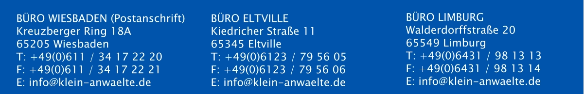 BÜRO WIESBADEN (Postanschrift) Kreuzberger Ring 18A  65205 Wiesbaden T: +49(0)611 / 34 17 22 20 F: +49(0)611 / 34 17 22 21 E: info@klein-anwaelte.de   BÜRO ELTVILLE  Kiedricher Straße 11 65345 Eltville T: +49(0)6123 / 79 56 05 F: +49(0)6123 / 79 56 06 E: info@klein-anwaelte.de  BÜRO LIMBURG Walderdorffstraße 20 65549 Limburg T: +49(0)6431 / 98 13 13 F: +49(0)6431 / 98 13 14 E: info@klein-anwaelte.de